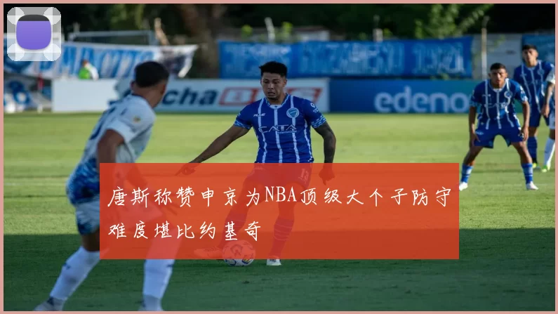唐斯称赞申京为NBA顶级大个子防守难度堪比约基奇
