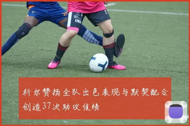 科尔赞扬全队出色表现与默契配合创造37次助攻佳绩
