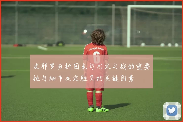 皮耶罗分析国米与尤文之战的重要性与细节决定胜负的关键因素