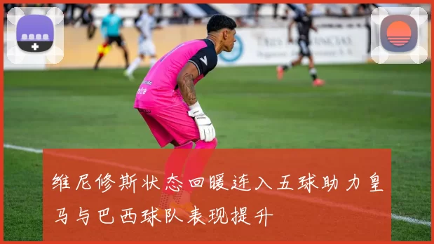 维尼修斯状态回暖连入五球助力皇马与巴西球队表现提升