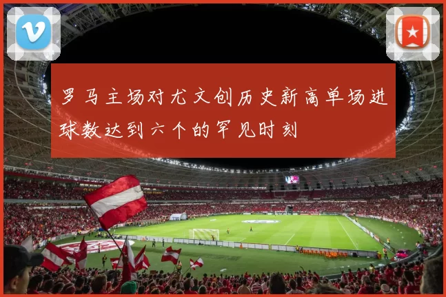 罗马主场对尤文创历史新高单场进球数达到六个的罕见时刻