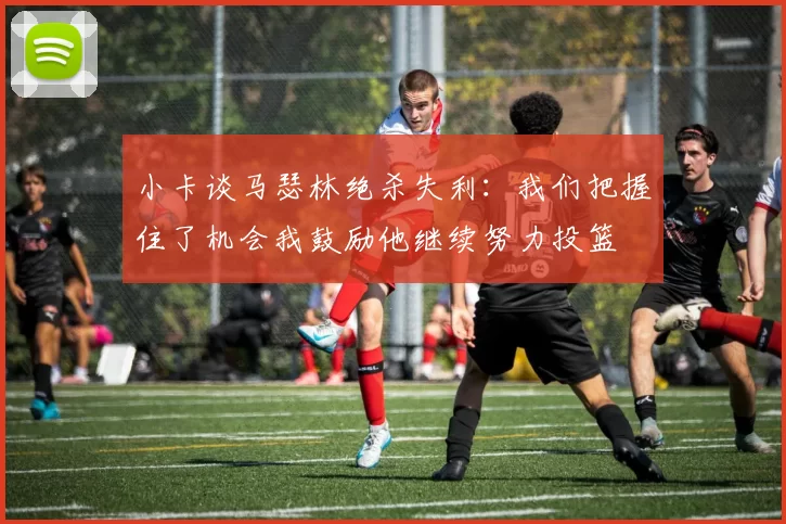 小卡谈马瑟林绝杀失利：我们把握住了机会我鼓励他继续努力投篮