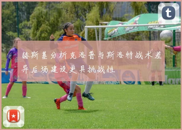 赫斯基分析克洛普与斯洛特战术差异后场建设更具挑战性