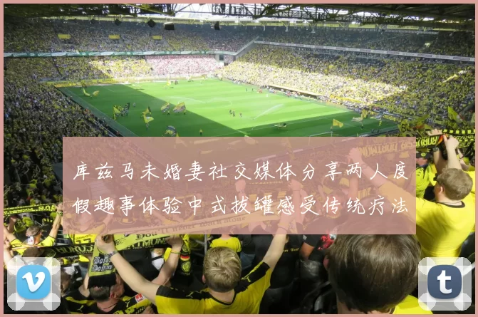 库兹马未婚妻社交媒体分享两人度假趣事体验中式拔罐感受传统疗法魅力