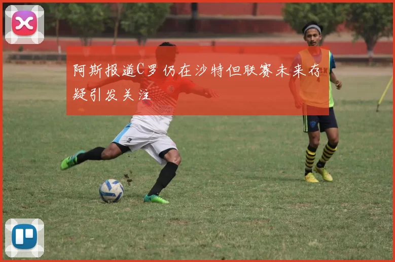 阿斯报道C罗仍在沙特但联赛未来存疑引发关注