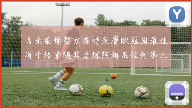 马竞前锋瑟尔洛特荣膺欧冠周最佳海于格紧随其后琼阿梅尼位列第三