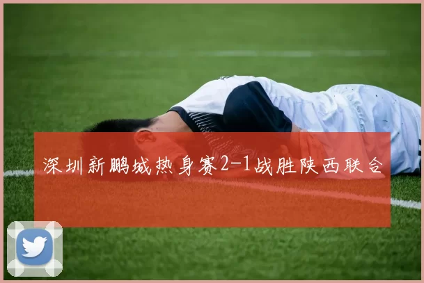 深圳新鹏城热身赛2-1战胜陕西联合