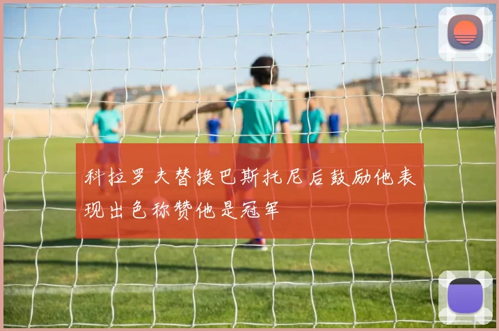 科拉罗夫替换巴斯托尼后鼓励他表现出色称赞他是冠军