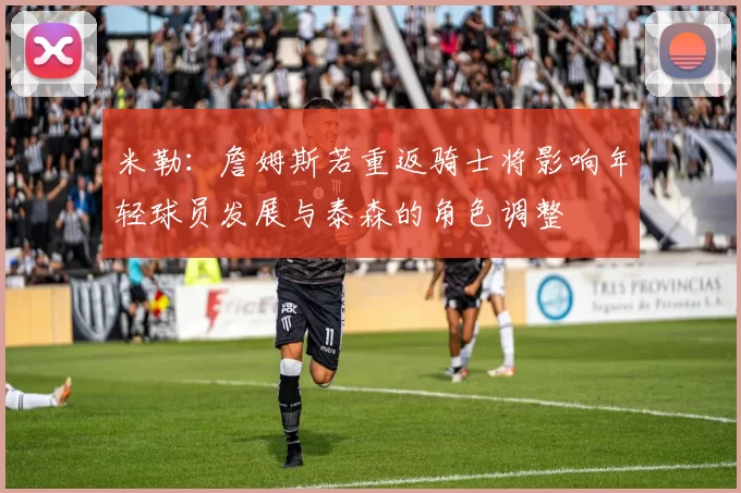 米勒：詹姆斯若重返骑士将影响年轻球员发展与泰森的角色调整