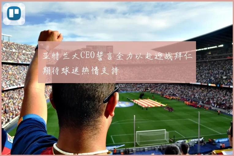 亚特兰大CEO誓言全力以赴迎战拜仁期待球迷热情支持