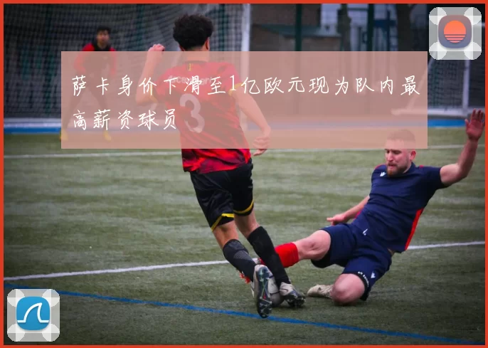 萨卡身价下滑至1亿欧元现为队内最高薪资球员