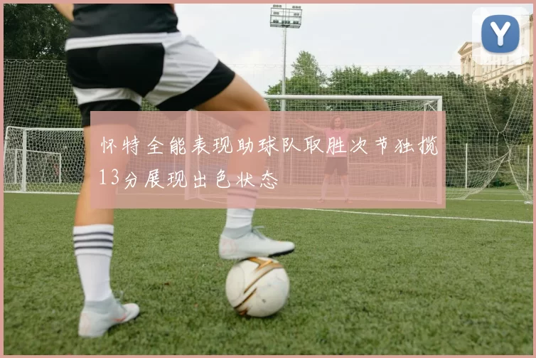 怀特全能表现助球队取胜次节独揽13分展现出色状态