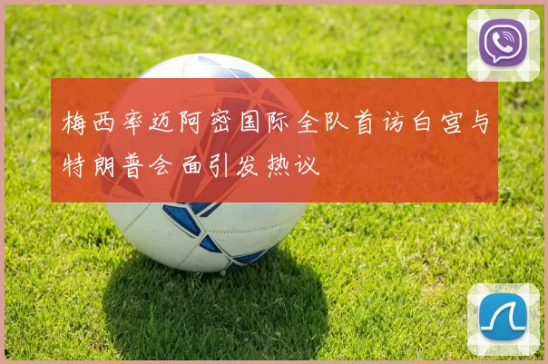 梅西率迈阿密国际全队首访白宫与特朗普会面引发热议