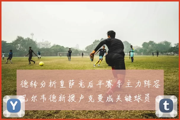 德转分析皇萨竞后半赛季主力阵容巴尔韦德新援卢克曼成关键球员