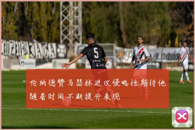伦纳德赞马瑟林进攻侵略性期待他随着时间不断提升表现